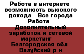 Работа в интернете, возможность высокого дохода - Все города Работа » Дополнительный заработок и сетевой маркетинг   . Белгородская обл.,Валуйский р-н